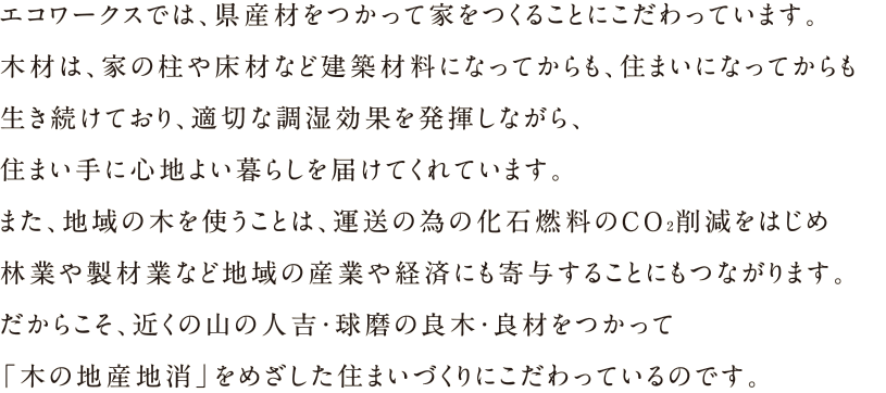 エコワークスでは、県産材をつかって家をつくることにこだわっています。木材は、家の柱や床材など建築材料になってからも、住まいになってからも生き続けており、適切な調湿効果を発揮しながら、住まい手に心地よい暮らしを届けてくれています。また、地域の木を使うことは、運送の為の化石燃料のCO2削減をはじめ林業や製材業など地域の産業や経済にも寄与することにもつながります。だからこそ、近くの山の人吉・球麿の良木・良材をつかって「木の地産地消」をめざした住まいづくりにこだわっているのです。