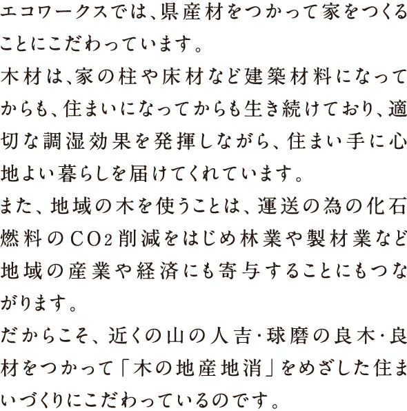 エコワークスでは、県産材をつかって家をつくることにこだわっています。木材は、家の柱や床材など建築材料になってからも、住まいになってからも生き続けており、適切な調湿効果を発揮しながら、住まい手に心地よい暮らしを届けてくれています。また、地域の木を使うことは、運送の為の化石燃料のCO2削減をはじめ林業や製材業など地域の産業や経済にも寄与することにもつながります。だからこそ、近くの山の人吉・球麿の良木・良材をつかって「木の地産地消」をめざした住まいづくりにこだわっているのです。