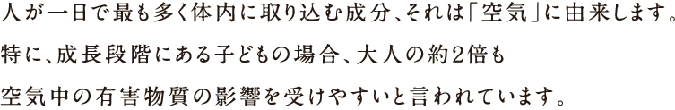 人が1日で最も多く体内に取り込む成分、それは「空気」に由来します。特に、成長段階にある子どもの場合、大人の約2倍も空気中の有害物質の影響を受けやすいと言われています。