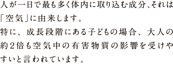 人が1日で最も多く体内に取り込む成分、それは「空気」に由来します。特に、成長段階にある子どもの場合、大人の約2倍も空気中の有害物質の影響を受けやすいと言われています。