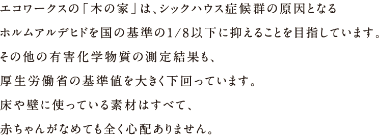 エコワークスの「木の家」は、シックハウス諸侯軍の原因となるホルムアルデヒドを国の基準の1/8以下に抑えることを目指しています。その他の有害化学物質の測定結果も、厚生労働省の基準値を大きく下回っています。床や壁に使っている素材はすべて、赤ちゃんがなめても全く心配ありません。