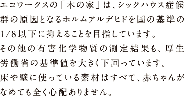 エコワークスの「木の家」は、シックハウス諸侯軍の原因となるホルムアルデヒドを国の基準の1/8以下に抑えることを目指しています。その他の有害化学物質の測定結果も、厚生労働省の基準値を大きく下回っています。床や壁に使っている素材はすべて、赤ちゃんがなめても全く心配ありません。