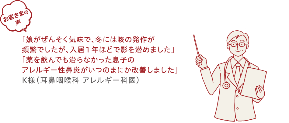 お客様の声「娘がぜんぞく気味で、冬には喉の発作が頻繁でしたが、入居1年ほどで影を潜めました」「薬を飲んでも治らなかった息子のアレルギー性鼻炎がいつのまにか改善しました」K様（耳鼻咽喉科アレルギー科医）