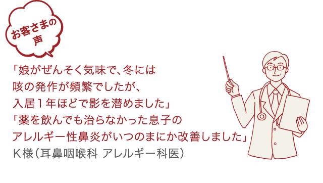 お客様の声「娘がぜんぞく気味で、冬には喉の発作が頻繁でしたが、入居1年ほどで影を潜めました」「薬を飲んでも治らなかった息子のアレルギー性鼻炎がいつのまにか改善しました」K様（耳鼻咽喉科アレルギー科医）