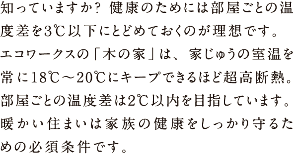 知っていますか？健康のためには部屋ごとの温度差を3℃以下にとどめておくのが理想です。エコワークスの「木の家」は、家じゅうの室温を常に18℃〜20℃にキープできるほど超高断熱。部屋ごとの温度差は2℃以内を目指しています。暖かい住まいは家族の健康をしっかり守るための必須条件です。