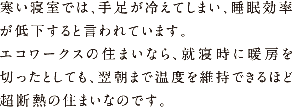 寒い寝室では、手足が冷えてしまい、睡眠効率が低下すると言われています。エコワークスの住まいなら、就寝時に暖房を切ったとして、翌朝まで温度を維持できるほど超断熱の住まいなのです。