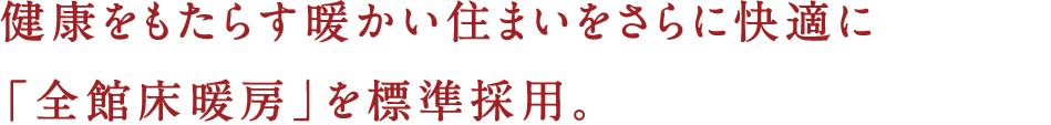 健康をもたらす暖かい住まいをさらに快適に「全館床暖房」を標準採用。