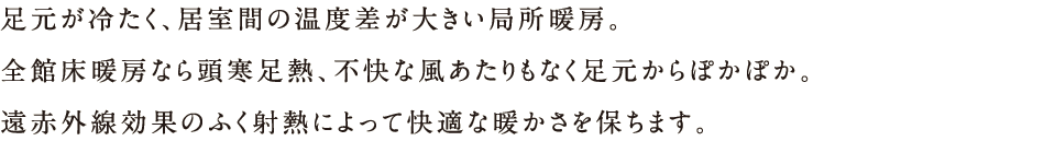 足元が冷たく、居室間の温度差が大きい局所暖房。全館床暖房なら頭寒熱、不快な風あたりもなく足元からぽかぽか。遠赤外線効果のふく射熱によって快適な暖かさを保ちます。