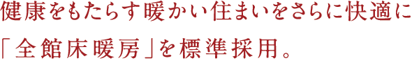 健康をもたらす暖かい住まいをさらに快適に「全館床暖房」を標準採用。