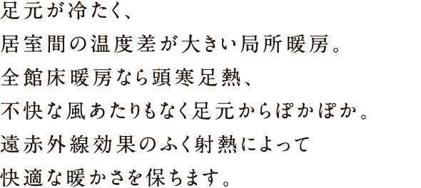 足元が冷たく、居室間の温度差が大きい局所暖房。全館床暖房なら頭寒熱、不快な風あたりもなく足元からぽかぽか。遠赤外線効果のふく射熱によって快適な暖かさを保ちます。