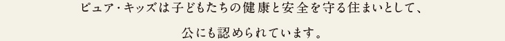 ピュア・キッズは子どもたちの健康と安全を守る住まいとして、公にも認められています。