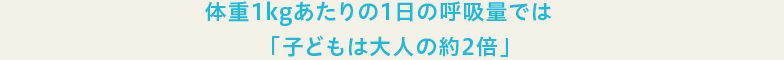 体重1kgあたりの1日の呼吸量では「子どもは大人の約2倍」