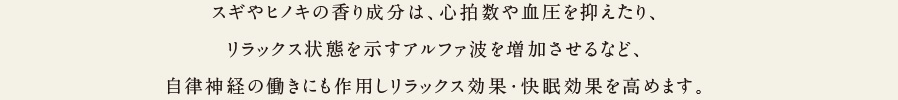 スギやヒノキの香り成分は、心拍数や血圧を抑えたり、リラックス状態を示すアルファ波を増加させるなど、自律神経の働きにも作用してリラックス効果・快眠効果を高めます。