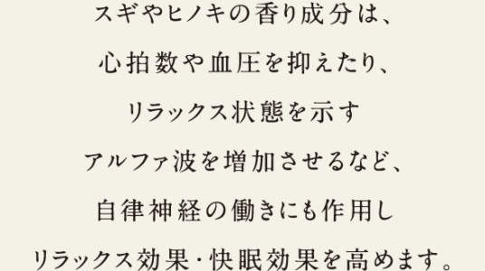 スギやヒノキの香り成分は、心拍数や血圧を抑えたり、リラックス状態を示すアルファ波を増加させるなど、自律神経の働きにも作用してリラックス効果・快眠効果を高めます。