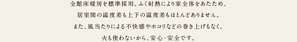 全館床暖房を標準採用。ふく射熱により家全体をあたため、居室間の温度差も上下の温度差もほとんどありません。また、風あたりによる不快感やホコリなどの巻き上げもなく、火も使わないから、安心・安全です。