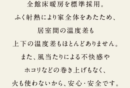 全館床暖房を標準採用。ふく射熱により家全体をあたため、居室間の温度差も上下の温度差もほとんどありません。また、風あたりによる不快感やホコリなどの巻き上げもなく、火も使わないから、安心・安全です。