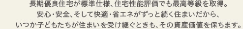 長期優良住宅が標準仕様、住宅性能評価でも最高等級を取得。安心・安全、そして快適・省エネがずっと続く住まいだから、いつか子どもたちが住まいを受け継ぐときも、その資産価値を保ちます。