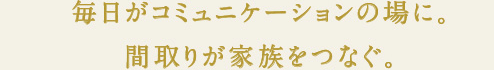 毎日がコミュニケーションの場に。間取りが家族をつなぐ。