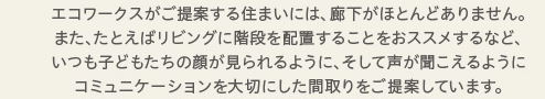 エコワークスがご提案する住まいには、廊下がほとんどありません。また、たとえばリビングに階段を配置することをおススメするなど、いつも子どもたちの顔が見られるように、そして声が聞こえるようにコミュニケーションを大切にした間取りをご提案しています。