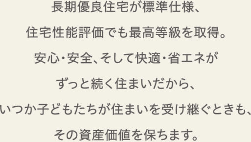 長期優良住宅が標準仕様、住宅性能評価でも最高等級を取得。安心・安全、そして快適・省エネがずっと続く住まいだから、いつか子どもたちが住まいを受け継ぐときも、その資産価値を保ちます。