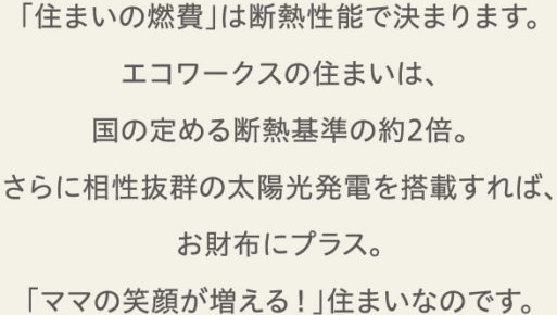 「住まいの燃費」は断熱性能で決まります。エコワークスの住まいは、国の定める断熱基準の約2倍。さらに相性抜群の太陽光発電を搭載すれば、お財布にプラス。「ママの笑顔が増える！」住まいなのです。