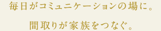 毎日がコミュニケーションの場に。間取りが家族をつなぐ。