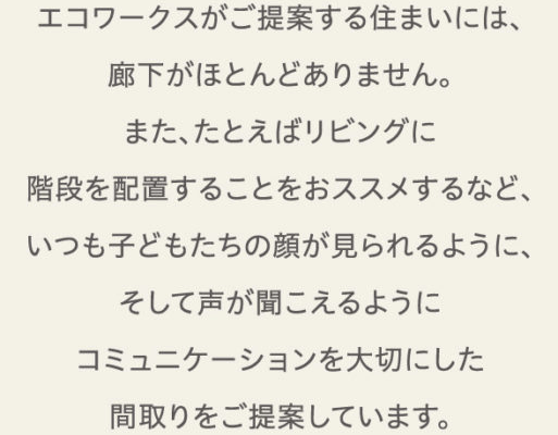 エコワークスがご提案する住まいには、廊下がほとんどありません。また、たとえばリビングに階段を配置することをおススメするなど、いつも子どもたちの顔が見られるように、そして声が聞こえるようにコミュニケーションを大切にした間取りをご提案しています。