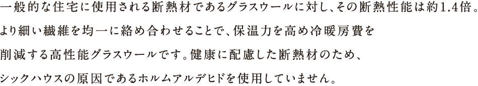 一般的な住宅に使用される断熱材であるグラスウールに対し、その断熱性能は約1.4倍。より細かい繊維を均一に絡め合わせることで、保湿力を高冷暖房費を削減する高性能グラスウールです。健康に配慮した断熱材のため、シックハウスの原因であるホルムアルデヒドを使用していません。