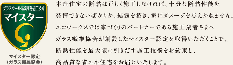 木造住宅の断熱は正しく施工しなければ、十分な断熱性能を発揮できないばかりか、結露を招き、家にダメージを与えかねません。エコワークスでは家づくりのパートナーである施工業者さまへガラス繊維協会が創設したマイスター認定を取得いただくことで、断熱性能を最大限に引き出す施工技術をお約束し、高品質な省エネ住宅をお届けいたします。