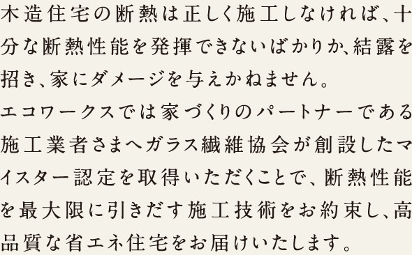 木造住宅の断熱は正しく施工しなければ、十分な断熱性能を発揮できないばかりか、結露を招き、家にダメージを与えかねません。エコワークスでは家づくりのパートナーである施工業者さまへガラス繊維協会が創設したマイスター認定を取得いただくことで、断熱性能を最大限に引き出す施工技術をお約束し、高品質な省エネ住宅をお届けいたします。