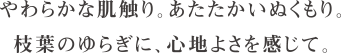 やわらかな肌触り。あたたかいぬくもり。枝葉のゆらぎに、心地よさを感じて。