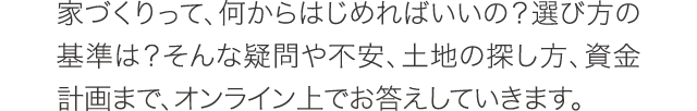家づくりって、何からはじめればいいの?選び方の基準は?そんな疑問や不安、土地の探し方、資金計画まで、オンライン上でお答えしていきます。 家づくりって、何からはじめればいいの?選び方の基準は?そんな疑問や不安、土地の探し方、資金計画まで、オンライン上でお答えしていきます。