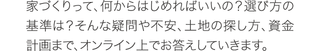 家づくりって、何からはじめればいいの？選び方の基準は？そんな疑問や不安、土地の探し方、資金計画まで、オンライン上でお答えしていきます。