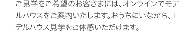 ご見学をご希望のお客さまには、オンラインでモデルハウスをご案内いたします。おうちにいながら、モデルハウス見学をご体感いただけます。 ご見学をご希望のお客さまには、オンラインでモデルハウスをご案内いたします。おうちにいながら、モデルハウス見学をご体感いただけます。