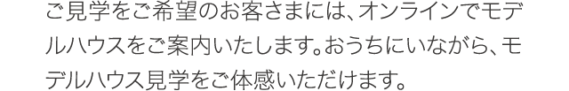 ご見学をご希望のお客さまには、オンラインでモデルハウスをご案内いたします。おうちにいながら、モデルハウス見学をご体感いただけます。