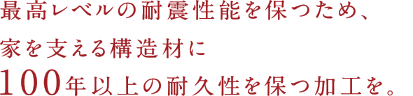 最高レベルの耐震性能を保つため、家を支える構造材に100年以上の耐久性を保つ加工を。