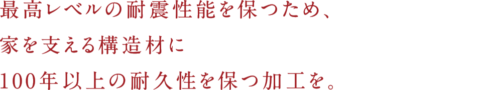 最高レベルの耐震性能を保つため、家を支える構造材に100年以上の耐久性を保つ加工を。