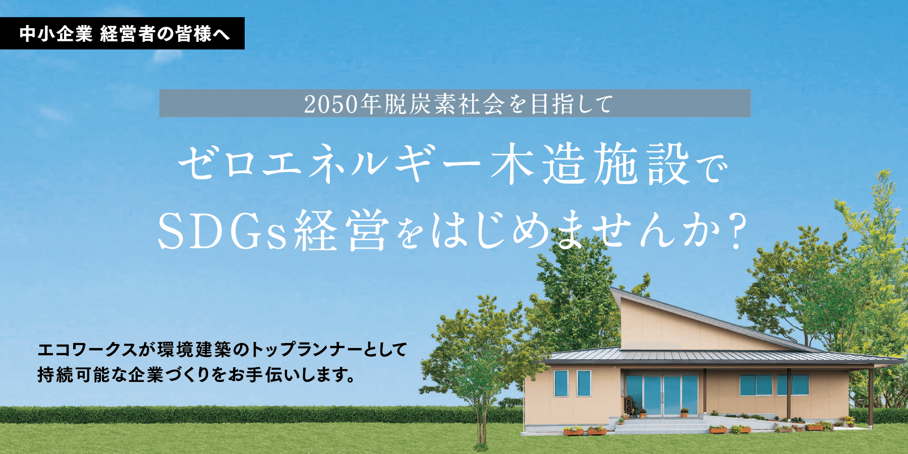 中小企業経営者の皆様へ 2050年脱炭素社会を目指して ゼロエネルギー木造施設でSDGs経営をはじめませんか？ エコワークスが環境建築のトップランナーとして持続可能な企業づくりをお手伝いします。