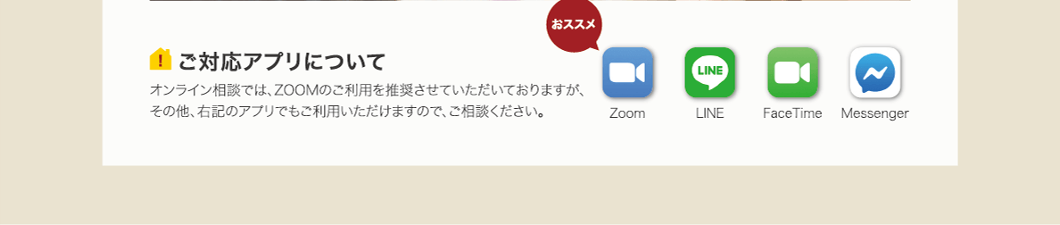 stayh-22-box03 ご対応アプリについて オンライン相談では、ZOOMのご利用を推奨させていただいておりますが、その他、右記のアプリでもご利用いただけますので、ご相談ください。