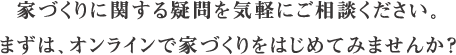 stayh-22-top02-sp 家づくりに関する疑問を気軽にご相談ください。 まずは、オンラインで家づくりをはじめてみませんか?