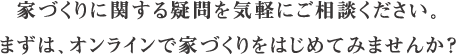 家づくりに関する疑問を気軽にご相談ください。 まずは、オンラインで家づくりをはじめてみませんか？