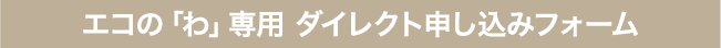 summary-inquiry_ho-02-sp エコの「わ」専用 ダイレクト申し込みフォーム