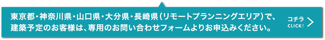 リモートプランニングエリア（東京都・神奈川県・山口県・大分県・長崎県）で建築予定のお客様は、専用お問い合わせフォームよりお申込みください。こちらをクリック。