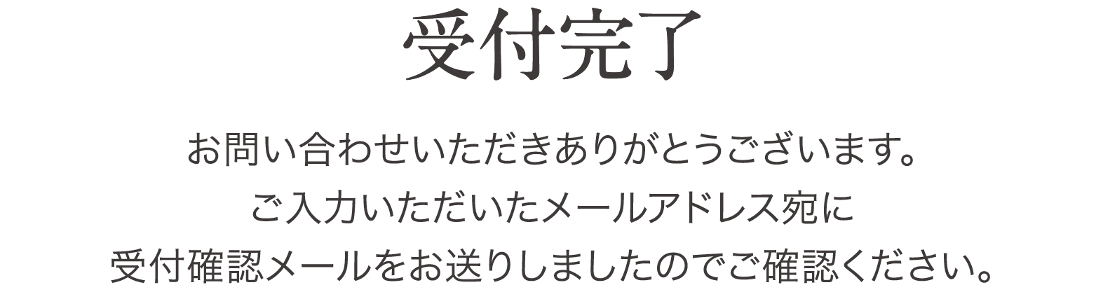 [受付完了]お問い合わせいただきありがとうございます。ご入力いただいたメールアドレス宛に受付確認メールをお送りしましたのでご確認ください。