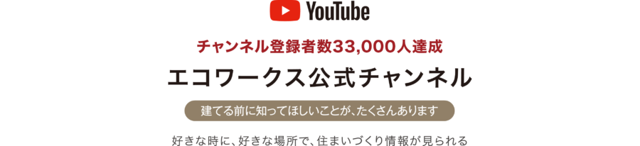 [YouTube]チャンネル登録者数33,000人達成 エコワークス公式チャンネル[建てる前に知ってほしいことが、たくさんあります]好きな時に、好きな場所で、住まいづくり情報が見られる