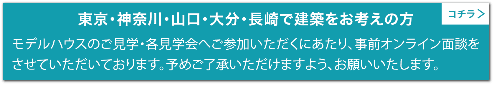 [東京・神奈川・山口・大分・長崎で建築をお考えの方]モデルハウスのご見学・各見学会へご参加いただくにあたり、事前オンライン面談をさせていただいております。予めご了承いただけますよう、お願いいたします。