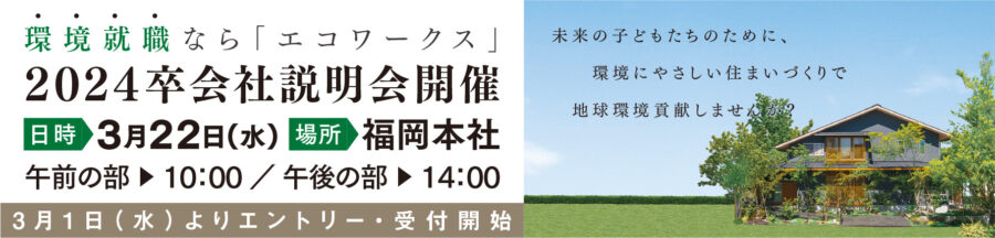 環境就職なら「エコワークス」[2024卒会社説明会]日時:3月22日(水) 場所:福岡本社 午前の部▶10：00 ／ 午後の部▶13：30 [3/1よりエントリー・受付開始]未来の子どもたちのために、環境にやさしい住まいづくりで地球環境貢献しませんか？