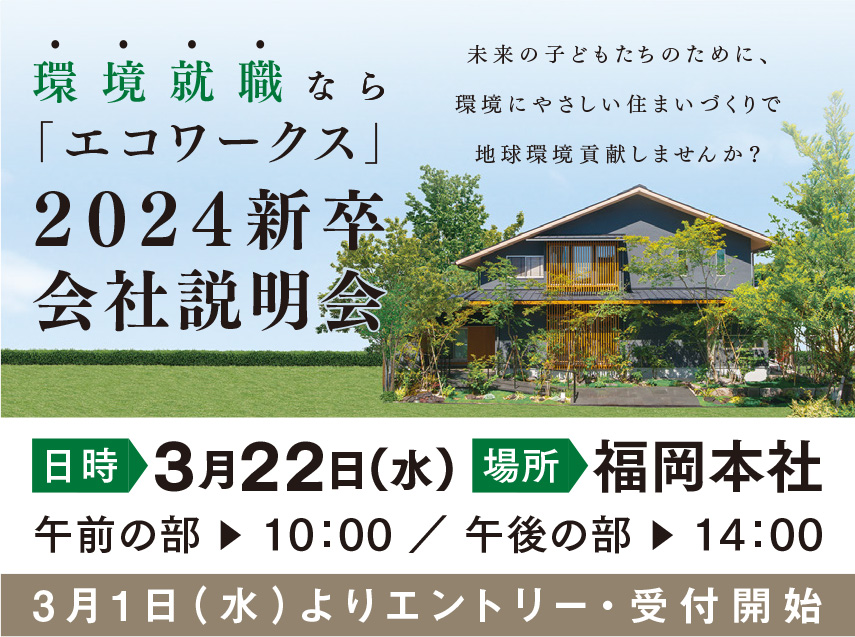 環境就職なら「エコワークス」[2024卒会社説明会]日時:3月22日(水) 場所:福岡本社 午前の部▶10：00 ／ 午後の部▶13：30 [3/1よりエントリー・受付開始]未来の子どもたちのために、環境にやさしい住まいづくりで地球環境貢献しませんか？