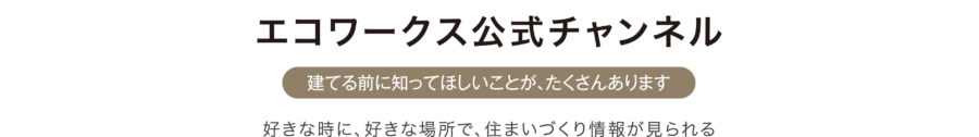 エコワークス公式チャンネル[建てる前に知ってほしいことが、たくさんあります]好きな時に、好きな場所で、住まいづくり情報が見られる