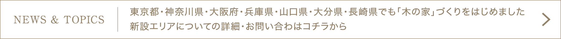 NEWS & TOPICS]東京都・神奈川県・大阪府・兵庫県・山口県・大分県・長崎県でも「木の家」づくりをはじめました。新設エリアについての詳細・お問い合わはコチラから